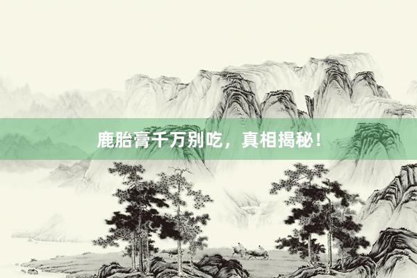鹿胎膏千万别吃,真相揭秘!