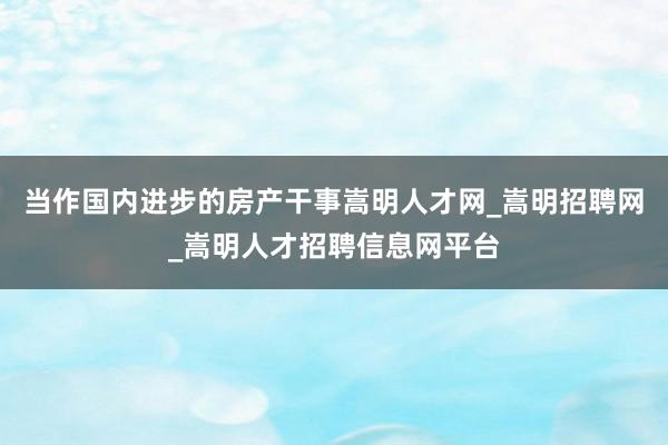 当作国内进步的房产干事嵩明人才网_嵩明招聘网_嵩明人才招聘信息网平台