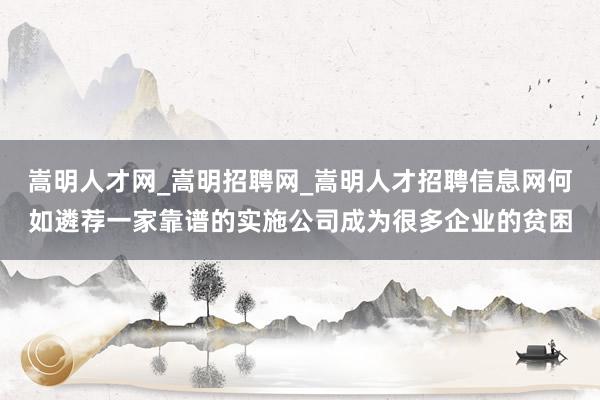 嵩明人才网_嵩明招聘网_嵩明人才招聘信息网何如遴荐一家靠谱的实施公司成为很多企业的贫困